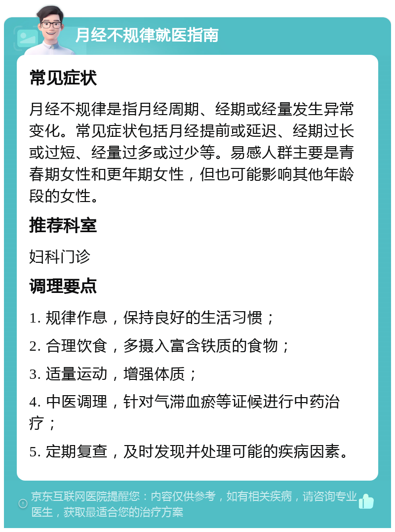 月经不规律就医指南 常见症状 月经不规律是指月经周期、经期或经量发生异常变化。常见症状包括月经提前或延迟、经期过长或过短、经量过多或过少等。易感人群主要是青春期女性和更年期女性，但也可能影响其他年龄段的女性。 推荐科室 妇科门诊 调理要点 1. 规律作息，保持良好的生活习惯； 2. 合理饮食，多摄入富含铁质的食物； 3. 适量运动，增强体质； 4. 中医调理，针对气滞血瘀等证候进行中药治疗； 5. 定期复查，及时发现并处理可能的疾病因素。