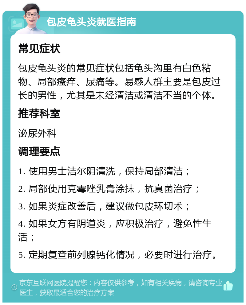 包皮龟头炎就医指南 常见症状 包皮龟头炎的常见症状包括龟头沟里有白色粘物、局部瘙痒、尿痛等。易感人群主要是包皮过长的男性，尤其是未经清洁或清洁不当的个体。 推荐科室 泌尿外科 调理要点 1. 使用男士洁尔阴清洗，保持局部清洁； 2. 局部使用克霉唑乳膏涂抹，抗真菌治疗； 3. 如果炎症改善后，建议做包皮环切术； 4. 如果女方有阴道炎，应积极治疗，避免性生活； 5. 定期复查前列腺钙化情况，必要时进行治疗。