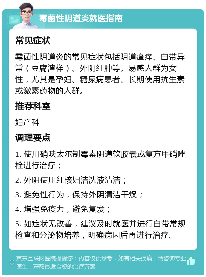 霉菌性阴道炎就医指南 常见症状 霉菌性阴道炎的常见症状包括阴道瘙痒、白带异常（豆腐渣样）、外阴红肿等。易感人群为女性，尤其是孕妇、糖尿病患者、长期使用抗生素或激素药物的人群。 推荐科室 妇产科 调理要点 1. 使用硝呋太尔制霉素阴道软胶囊或复方甲硝唑栓进行治疗； 2. 外阴使用红核妇洁洗液清洁； 3. 避免性行为，保持外阴清洁干燥； 4. 增强免疫力，避免复发； 5. 如症状无改善，建议及时就医并进行白带常规检查和分泌物培养，明确病因后再进行治疗。