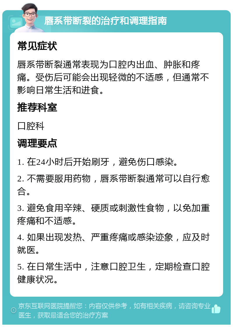 唇系带断裂的治疗和调理指南 常见症状 唇系带断裂通常表现为口腔内出血、肿胀和疼痛。受伤后可能会出现轻微的不适感，但通常不影响日常生活和进食。 推荐科室 口腔科 调理要点 1. 在24小时后开始刷牙，避免伤口感染。 2. 不需要服用药物，唇系带断裂通常可以自行愈合。 3. 避免食用辛辣、硬质或刺激性食物，以免加重疼痛和不适感。 4. 如果出现发热、严重疼痛或感染迹象，应及时就医。 5. 在日常生活中，注意口腔卫生，定期检查口腔健康状况。