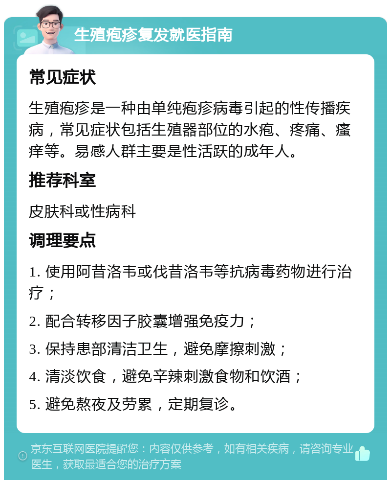 生殖疱疹复发就医指南 常见症状 生殖疱疹是一种由单纯疱疹病毒引起的性传播疾病，常见症状包括生殖器部位的水疱、疼痛、瘙痒等。易感人群主要是性活跃的成年人。 推荐科室 皮肤科或性病科 调理要点 1. 使用阿昔洛韦或伐昔洛韦等抗病毒药物进行治疗； 2. 配合转移因子胶囊增强免疫力； 3. 保持患部清洁卫生，避免摩擦刺激； 4. 清淡饮食，避免辛辣刺激食物和饮酒； 5. 避免熬夜及劳累，定期复诊。