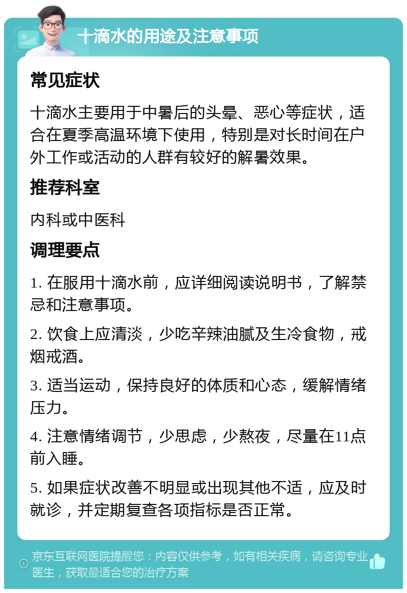 十滴水的用途及注意事项 常见症状 十滴水主要用于中暑后的头晕、恶心等症状，适合在夏季高温环境下使用，特别是对长时间在户外工作或活动的人群有较好的解暑效果。 推荐科室 内科或中医科 调理要点 1. 在服用十滴水前，应详细阅读说明书，了解禁忌和注意事项。 2. 饮食上应清淡，少吃辛辣油腻及生冷食物，戒烟戒酒。 3. 适当运动，保持良好的体质和心态，缓解情绪压力。 4. 注意情绪调节，少思虑，少熬夜，尽量在11点前入睡。 5. 如果症状改善不明显或出现其他不适，应及时就诊，并定期复查各项指标是否正常。