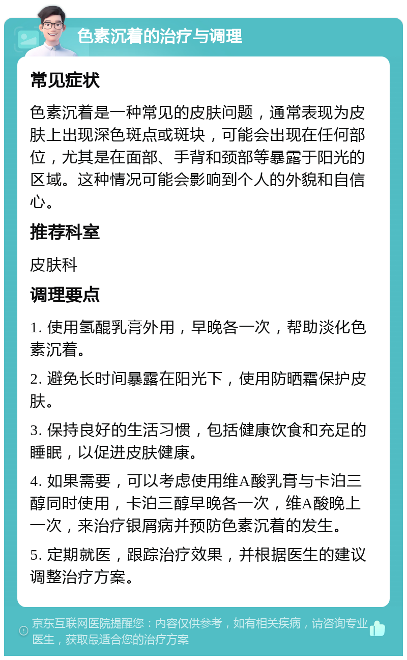 色素沉着的治疗与调理 常见症状 色素沉着是一种常见的皮肤问题，通常表现为皮肤上出现深色斑点或斑块，可能会出现在任何部位，尤其是在面部、手背和颈部等暴露于阳光的区域。这种情况可能会影响到个人的外貌和自信心。 推荐科室 皮肤科 调理要点 1. 使用氢醌乳膏外用，早晚各一次，帮助淡化色素沉着。 2. 避免长时间暴露在阳光下，使用防晒霜保护皮肤。 3. 保持良好的生活习惯，包括健康饮食和充足的睡眠，以促进皮肤健康。 4. 如果需要，可以考虑使用维A酸乳膏与卡泊三醇同时使用，卡泊三醇早晚各一次，维A酸晚上一次，来治疗银屑病并预防色素沉着的发生。 5. 定期就医，跟踪治疗效果，并根据医生的建议调整治疗方案。