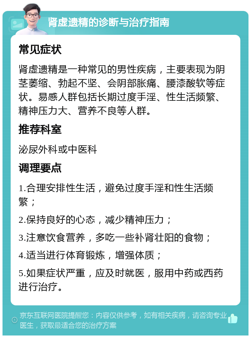 肾虚遗精的诊断与治疗指南 常见症状 肾虚遗精是一种常见的男性疾病，主要表现为阴茎萎缩、勃起不坚、会阴部胀痛、腰漆酸软等症状。易感人群包括长期过度手淫、性生活频繁、精神压力大、营养不良等人群。 推荐科室 泌尿外科或中医科 调理要点 1.合理安排性生活，避免过度手淫和性生活频繁； 2.保持良好的心态，减少精神压力； 3.注意饮食营养，多吃一些补肾壮阳的食物； 4.适当进行体育锻炼，增强体质； 5.如果症状严重，应及时就医，服用中药或西药进行治疗。