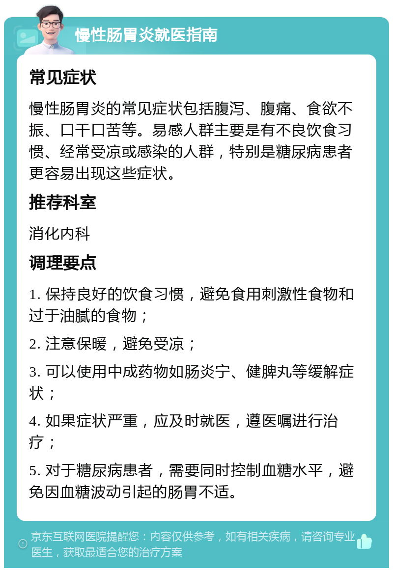 慢性肠胃炎就医指南 常见症状 慢性肠胃炎的常见症状包括腹泻、腹痛、食欲不振、口干口苦等。易感人群主要是有不良饮食习惯、经常受凉或感染的人群，特别是糖尿病患者更容易出现这些症状。 推荐科室 消化内科 调理要点 1. 保持良好的饮食习惯，避免食用刺激性食物和过于油腻的食物； 2. 注意保暖，避免受凉； 3. 可以使用中成药物如肠炎宁、健脾丸等缓解症状； 4. 如果症状严重，应及时就医，遵医嘱进行治疗； 5. 对于糖尿病患者，需要同时控制血糖水平，避免因血糖波动引起的肠胃不适。