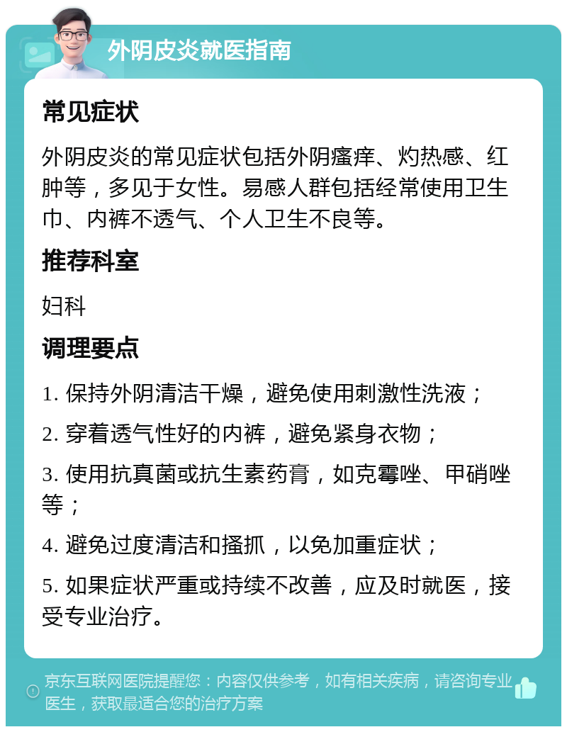 外阴皮炎就医指南 常见症状 外阴皮炎的常见症状包括外阴瘙痒、灼热感、红肿等，多见于女性。易感人群包括经常使用卫生巾、内裤不透气、个人卫生不良等。 推荐科室 妇科 调理要点 1. 保持外阴清洁干燥，避免使用刺激性洗液； 2. 穿着透气性好的内裤，避免紧身衣物； 3. 使用抗真菌或抗生素药膏，如克霉唑、甲硝唑等； 4. 避免过度清洁和搔抓，以免加重症状； 5. 如果症状严重或持续不改善，应及时就医，接受专业治疗。