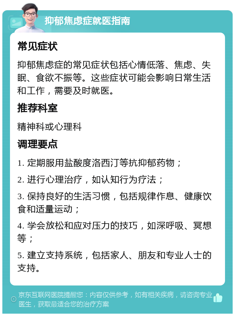 抑郁焦虑症就医指南 常见症状 抑郁焦虑症的常见症状包括心情低落、焦虑、失眠、食欲不振等。这些症状可能会影响日常生活和工作，需要及时就医。 推荐科室 精神科或心理科 调理要点 1. 定期服用盐酸度洛西汀等抗抑郁药物； 2. 进行心理治疗，如认知行为疗法； 3. 保持良好的生活习惯，包括规律作息、健康饮食和适量运动； 4. 学会放松和应对压力的技巧，如深呼吸、冥想等； 5. 建立支持系统，包括家人、朋友和专业人士的支持。