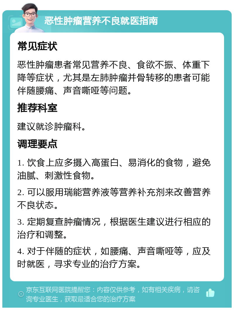 恶性肿瘤营养不良就医指南 常见症状 恶性肿瘤患者常见营养不良、食欲不振、体重下降等症状，尤其是左肺肿瘤并骨转移的患者可能伴随腰痛、声音嘶哑等问题。 推荐科室 建议就诊肿瘤科。 调理要点 1. 饮食上应多摄入高蛋白、易消化的食物，避免油腻、刺激性食物。 2. 可以服用瑞能营养液等营养补充剂来改善营养不良状态。 3. 定期复查肿瘤情况，根据医生建议进行相应的治疗和调整。 4. 对于伴随的症状，如腰痛、声音嘶哑等，应及时就医，寻求专业的治疗方案。