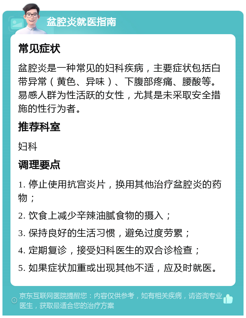 盆腔炎就医指南 常见症状 盆腔炎是一种常见的妇科疾病，主要症状包括白带异常（黄色、异味）、下腹部疼痛、腰酸等。易感人群为性活跃的女性，尤其是未采取安全措施的性行为者。 推荐科室 妇科 调理要点 1. 停止使用抗宫炎片，换用其他治疗盆腔炎的药物； 2. 饮食上减少辛辣油腻食物的摄入； 3. 保持良好的生活习惯，避免过度劳累； 4. 定期复诊，接受妇科医生的双合诊检查； 5. 如果症状加重或出现其他不适，应及时就医。