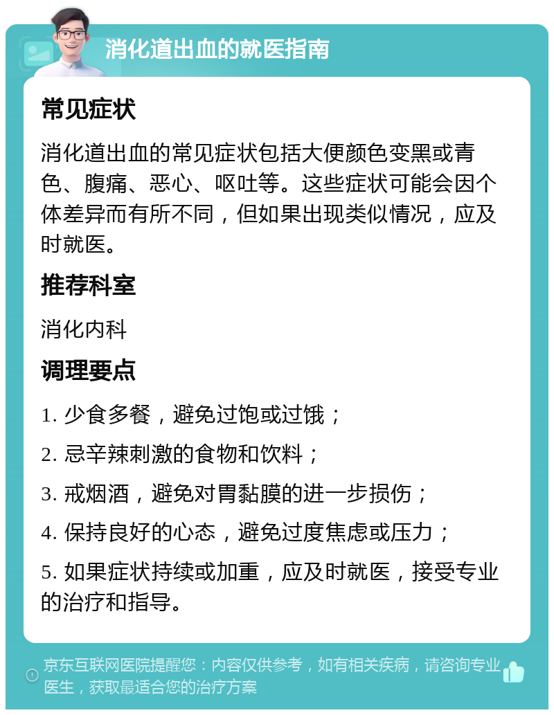 消化道出血的就医指南 常见症状 消化道出血的常见症状包括大便颜色变黑或青色、腹痛、恶心、呕吐等。这些症状可能会因个体差异而有所不同，但如果出现类似情况，应及时就医。 推荐科室 消化内科 调理要点 1. 少食多餐，避免过饱或过饿； 2. 忌辛辣刺激的食物和饮料； 3. 戒烟酒，避免对胃黏膜的进一步损伤； 4. 保持良好的心态，避免过度焦虑或压力； 5. 如果症状持续或加重，应及时就医，接受专业的治疗和指导。