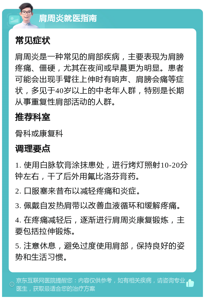 肩周炎就医指南 常见症状 肩周炎是一种常见的肩部疾病，主要表现为肩膀疼痛、僵硬，尤其在夜间或早晨更为明显。患者可能会出现手臂往上伸时有响声、肩膀会痛等症状，多见于40岁以上的中老年人群，特别是长期从事重复性肩部活动的人群。 推荐科室 骨科或康复科 调理要点 1. 使用白脉软膏涂抹患处，进行烤灯照射10-20分钟左右，干了后外用氟比洛芬膏药。 2. 口服塞来昔布以减轻疼痛和炎症。 3. 佩戴自发热肩带以改善血液循环和缓解疼痛。 4. 在疼痛减轻后，逐渐进行肩周炎康复锻炼，主要包括拉伸锻炼。 5. 注意休息，避免过度使用肩部，保持良好的姿势和生活习惯。