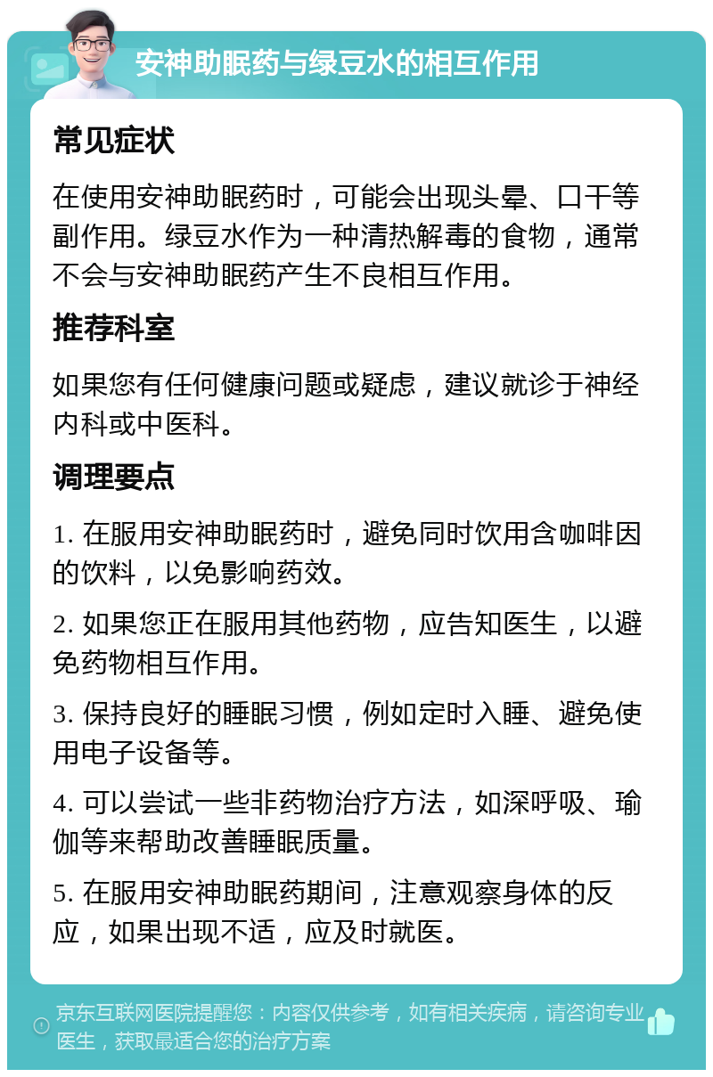 安神助眠药与绿豆水的相互作用 常见症状 在使用安神助眠药时，可能会出现头晕、口干等副作用。绿豆水作为一种清热解毒的食物，通常不会与安神助眠药产生不良相互作用。 推荐科室 如果您有任何健康问题或疑虑，建议就诊于神经内科或中医科。 调理要点 1. 在服用安神助眠药时，避免同时饮用含咖啡因的饮料，以免影响药效。 2. 如果您正在服用其他药物，应告知医生，以避免药物相互作用。 3. 保持良好的睡眠习惯，例如定时入睡、避免使用电子设备等。 4. 可以尝试一些非药物治疗方法，如深呼吸、瑜伽等来帮助改善睡眠质量。 5. 在服用安神助眠药期间，注意观察身体的反应，如果出现不适，应及时就医。