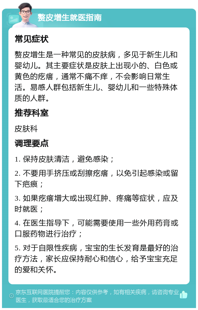 赘皮增生就医指南 常见症状 赘皮增生是一种常见的皮肤病，多见于新生儿和婴幼儿。其主要症状是皮肤上出现小的、白色或黄色的疙瘩，通常不痛不痒，不会影响日常生活。易感人群包括新生儿、婴幼儿和一些特殊体质的人群。 推荐科室 皮肤科 调理要点 1. 保持皮肤清洁，避免感染； 2. 不要用手挤压或刮擦疙瘩，以免引起感染或留下疤痕； 3. 如果疙瘩增大或出现红肿、疼痛等症状，应及时就医； 4. 在医生指导下，可能需要使用一些外用药膏或口服药物进行治疗； 5. 对于自限性疾病，宝宝的生长发育是最好的治疗方法，家长应保持耐心和信心，给予宝宝充足的爱和关怀。