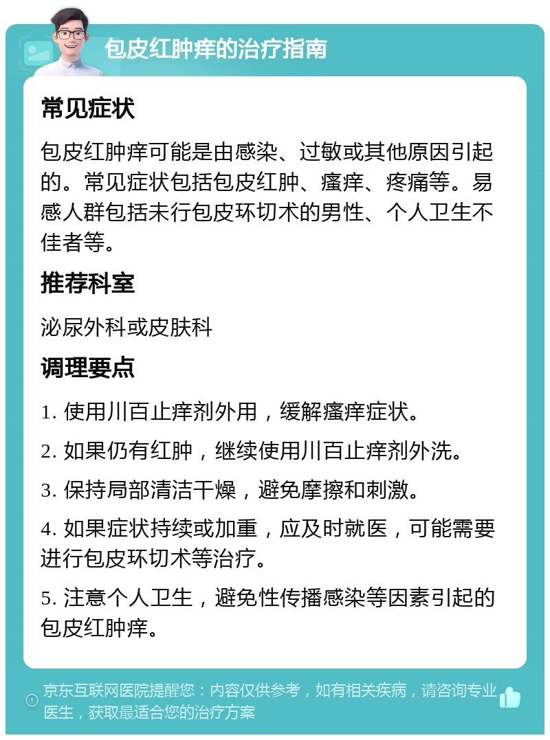 包皮红肿痒的治疗指南 常见症状 包皮红肿痒可能是由感染、过敏或其他原因引起的。常见症状包括包皮红肿、瘙痒、疼痛等。易感人群包括未行包皮环切术的男性、个人卫生不佳者等。 推荐科室 泌尿外科或皮肤科 调理要点 1. 使用川百止痒剂外用，缓解瘙痒症状。 2. 如果仍有红肿，继续使用川百止痒剂外洗。 3. 保持局部清洁干燥，避免摩擦和刺激。 4. 如果症状持续或加重，应及时就医，可能需要进行包皮环切术等治疗。 5. 注意个人卫生，避免性传播感染等因素引起的包皮红肿痒。