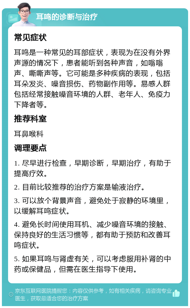 耳鸣的诊断与治疗 常见症状 耳鸣是一种常见的耳部症状，表现为在没有外界声源的情况下，患者能听到各种声音，如嗡嗡声、嘶嘶声等。它可能是多种疾病的表现，包括耳朵发炎、噪音损伤、药物副作用等。易感人群包括经常接触噪音环境的人群、老年人、免疫力下降者等。 推荐科室 耳鼻喉科 调理要点 1. 尽早进行检查，早期诊断，早期治疗，有助于提高疗效。 2. 目前比较推荐的治疗方案是输液治疗。 3. 可以放个背景声音，避免处于寂静的环境里，以缓解耳鸣症状。 4. 避免长时间使用耳机、减少噪音环境的接触、保持良好的生活习惯等，都有助于预防和改善耳鸣症状。 5. 如果耳鸣与肾虚有关，可以考虑服用补肾的中药或保健品，但需在医生指导下使用。