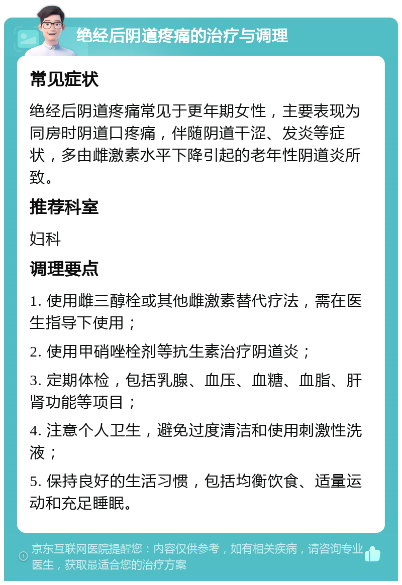 绝经后阴道疼痛的治疗与调理 常见症状 绝经后阴道疼痛常见于更年期女性，主要表现为同房时阴道口疼痛，伴随阴道干涩、发炎等症状，多由雌激素水平下降引起的老年性阴道炎所致。 推荐科室 妇科 调理要点 1. 使用雌三醇栓或其他雌激素替代疗法，需在医生指导下使用； 2. 使用甲硝唑栓剂等抗生素治疗阴道炎； 3. 定期体检，包括乳腺、血压、血糖、血脂、肝肾功能等项目； 4. 注意个人卫生，避免过度清洁和使用刺激性洗液； 5. 保持良好的生活习惯，包括均衡饮食、适量运动和充足睡眠。