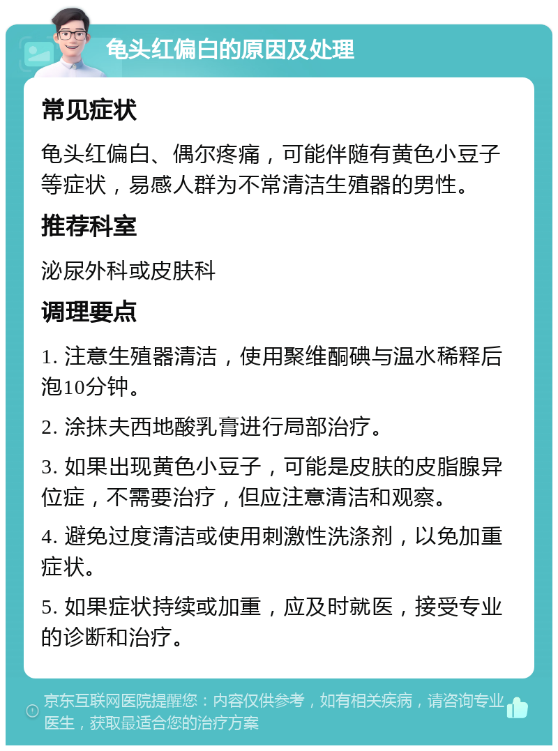 龟头红偏白的原因及处理 常见症状 龟头红偏白、偶尔疼痛，可能伴随有黄色小豆子等症状，易感人群为不常清洁生殖器的男性。 推荐科室 泌尿外科或皮肤科 调理要点 1. 注意生殖器清洁，使用聚维酮碘与温水稀释后泡10分钟。 2. 涂抹夫西地酸乳膏进行局部治疗。 3. 如果出现黄色小豆子，可能是皮肤的皮脂腺异位症，不需要治疗，但应注意清洁和观察。 4. 避免过度清洁或使用刺激性洗涤剂，以免加重症状。 5. 如果症状持续或加重，应及时就医，接受专业的诊断和治疗。