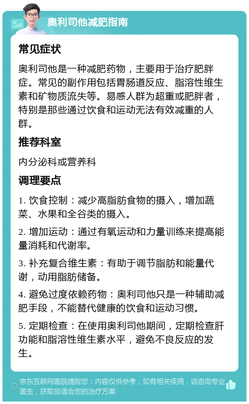 奥利司他减肥指南 常见症状 奥利司他是一种减肥药物，主要用于治疗肥胖症。常见的副作用包括胃肠道反应、脂溶性维生素和矿物质流失等。易感人群为超重或肥胖者，特别是那些通过饮食和运动无法有效减重的人群。 推荐科室 内分泌科或营养科 调理要点 1. 饮食控制：减少高脂肪食物的摄入，增加蔬菜、水果和全谷类的摄入。 2. 增加运动：通过有氧运动和力量训练来提高能量消耗和代谢率。 3. 补充复合维生素：有助于调节脂肪和能量代谢，动用脂肪储备。 4. 避免过度依赖药物：奥利司他只是一种辅助减肥手段，不能替代健康的饮食和运动习惯。 5. 定期检查：在使用奥利司他期间，定期检查肝功能和脂溶性维生素水平，避免不良反应的发生。