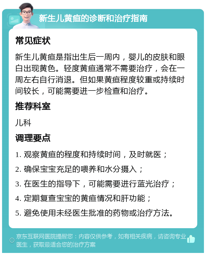 新生儿黄疸的诊断和治疗指南 常见症状 新生儿黄疸是指出生后一周内，婴儿的皮肤和眼白出现黄色。轻度黄疸通常不需要治疗，会在一周左右自行消退。但如果黄疸程度较重或持续时间较长，可能需要进一步检查和治疗。 推荐科室 儿科 调理要点 1. 观察黄疸的程度和持续时间，及时就医； 2. 确保宝宝充足的喂养和水分摄入； 3. 在医生的指导下，可能需要进行蓝光治疗； 4. 定期复查宝宝的黄疸情况和肝功能； 5. 避免使用未经医生批准的药物或治疗方法。