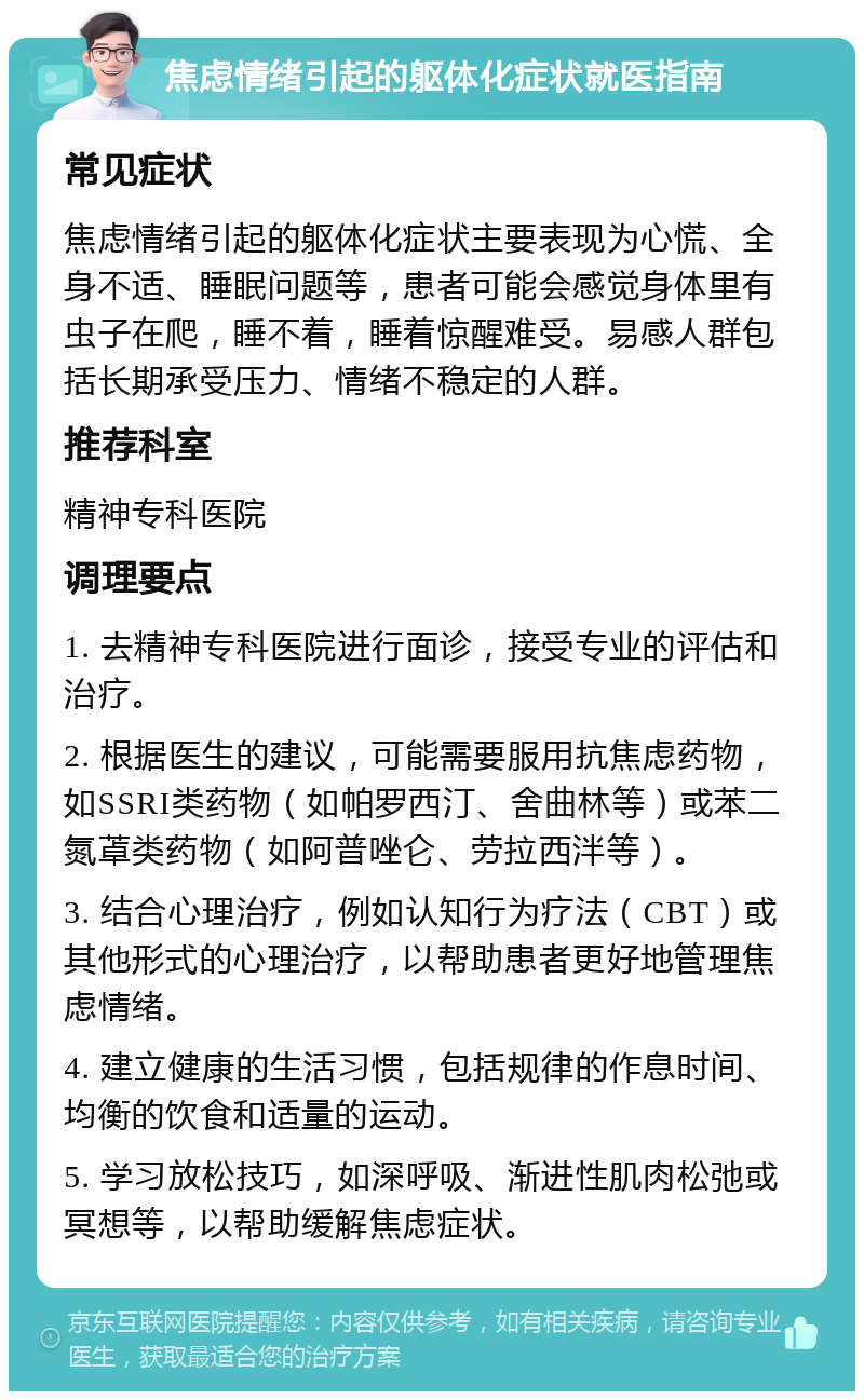 焦虑情绪引起的躯体化症状就医指南 常见症状 焦虑情绪引起的躯体化症状主要表现为心慌、全身不适、睡眠问题等，患者可能会感觉身体里有虫子在爬，睡不着，睡着惊醒难受。易感人群包括长期承受压力、情绪不稳定的人群。 推荐科室 精神专科医院 调理要点 1. 去精神专科医院进行面诊，接受专业的评估和治疗。 2. 根据医生的建议，可能需要服用抗焦虑药物，如SSRI类药物（如帕罗西汀、舍曲林等）或苯二氮䓬类药物（如阿普唑仑、劳拉西泮等）。 3. 结合心理治疗，例如认知行为疗法（CBT）或其他形式的心理治疗，以帮助患者更好地管理焦虑情绪。 4. 建立健康的生活习惯，包括规律的作息时间、均衡的饮食和适量的运动。 5. 学习放松技巧，如深呼吸、渐进性肌肉松弛或冥想等，以帮助缓解焦虑症状。