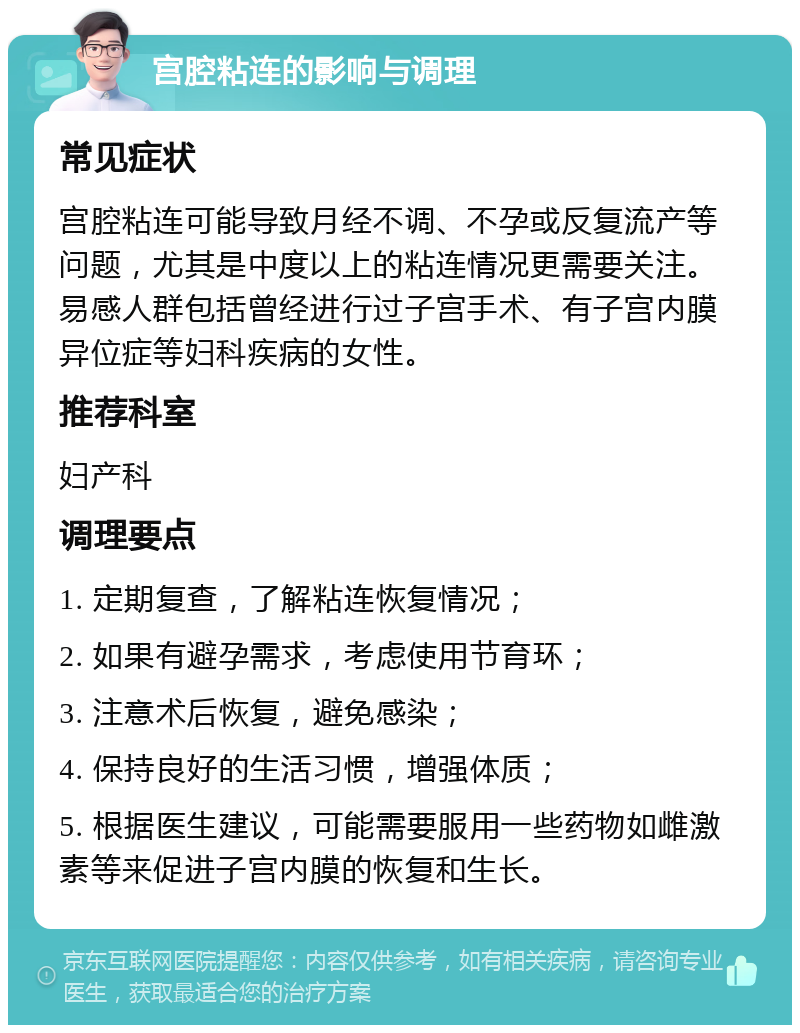 宫腔粘连的影响与调理 常见症状 宫腔粘连可能导致月经不调、不孕或反复流产等问题，尤其是中度以上的粘连情况更需要关注。易感人群包括曾经进行过子宫手术、有子宫内膜异位症等妇科疾病的女性。 推荐科室 妇产科 调理要点 1. 定期复查，了解粘连恢复情况； 2. 如果有避孕需求，考虑使用节育环； 3. 注意术后恢复，避免感染； 4. 保持良好的生活习惯，增强体质； 5. 根据医生建议，可能需要服用一些药物如雌激素等来促进子宫内膜的恢复和生长。