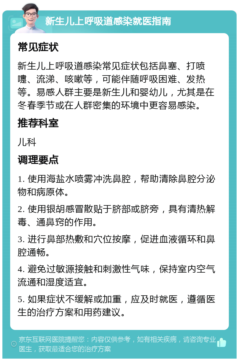 新生儿上呼吸道感染就医指南 常见症状 新生儿上呼吸道感染常见症状包括鼻塞、打喷嚏、流涕、咳嗽等，可能伴随呼吸困难、发热等。易感人群主要是新生儿和婴幼儿，尤其是在冬春季节或在人群密集的环境中更容易感染。 推荐科室 儿科 调理要点 1. 使用海盐水喷雾冲洗鼻腔，帮助清除鼻腔分泌物和病原体。 2. 使用银胡感冒散贴于脐部或脐旁，具有清热解毒、通鼻窍的作用。 3. 进行鼻部热敷和穴位按摩，促进血液循环和鼻腔通畅。 4. 避免过敏源接触和刺激性气味，保持室内空气流通和湿度适宜。 5. 如果症状不缓解或加重，应及时就医，遵循医生的治疗方案和用药建议。