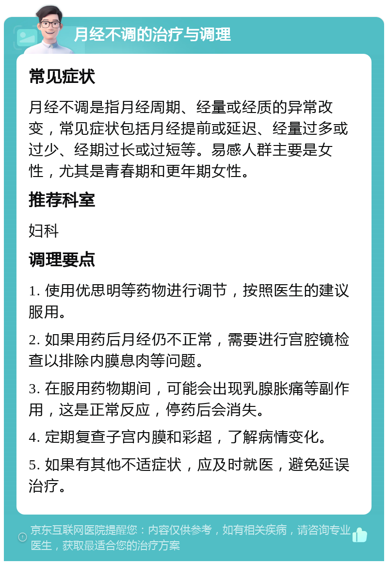 月经不调的治疗与调理 常见症状 月经不调是指月经周期、经量或经质的异常改变，常见症状包括月经提前或延迟、经量过多或过少、经期过长或过短等。易感人群主要是女性，尤其是青春期和更年期女性。 推荐科室 妇科 调理要点 1. 使用优思明等药物进行调节，按照医生的建议服用。 2. 如果用药后月经仍不正常，需要进行宫腔镜检查以排除内膜息肉等问题。 3. 在服用药物期间，可能会出现乳腺胀痛等副作用，这是正常反应，停药后会消失。 4. 定期复查子宫内膜和彩超，了解病情变化。 5. 如果有其他不适症状，应及时就医，避免延误治疗。