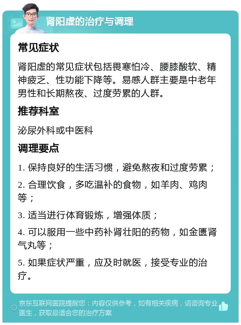 肾阳虚的治疗与调理 常见症状 肾阳虚的常见症状包括畏寒怕冷、腰膝酸软、精神疲乏、性功能下降等。易感人群主要是中老年男性和长期熬夜、过度劳累的人群。 推荐科室 泌尿外科或中医科 调理要点 1. 保持良好的生活习惯，避免熬夜和过度劳累； 2. 合理饮食，多吃温补的食物，如羊肉、鸡肉等； 3. 适当进行体育锻炼，增强体质； 4. 可以服用一些中药补肾壮阳的药物，如金匮肾气丸等； 5. 如果症状严重，应及时就医，接受专业的治疗。