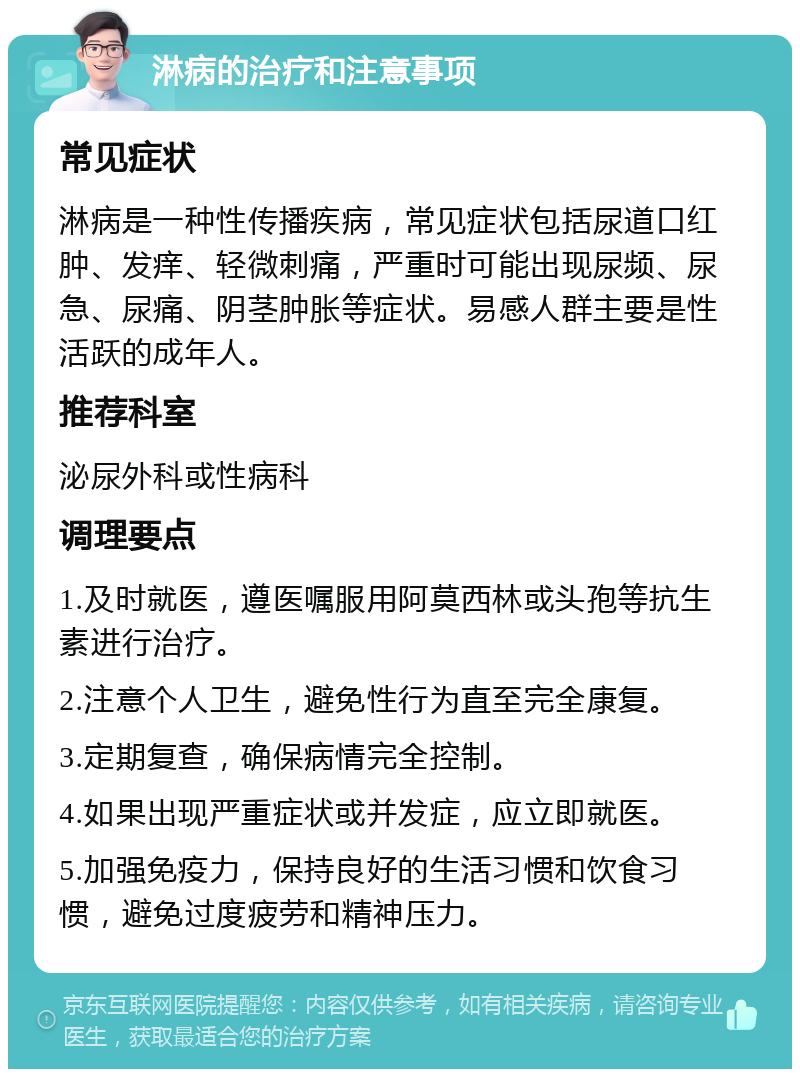 淋病的治疗和注意事项 常见症状 淋病是一种性传播疾病，常见症状包括尿道口红肿、发痒、轻微刺痛，严重时可能出现尿频、尿急、尿痛、阴茎肿胀等症状。易感人群主要是性活跃的成年人。 推荐科室 泌尿外科或性病科 调理要点 1.及时就医，遵医嘱服用阿莫西林或头孢等抗生素进行治疗。 2.注意个人卫生，避免性行为直至完全康复。 3.定期复查，确保病情完全控制。 4.如果出现严重症状或并发症，应立即就医。 5.加强免疫力，保持良好的生活习惯和饮食习惯，避免过度疲劳和精神压力。