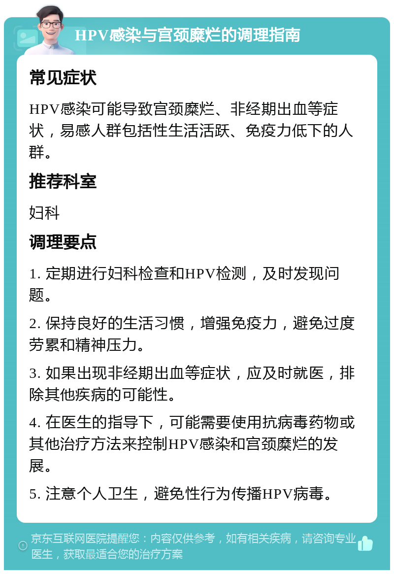 HPV感染与宫颈糜烂的调理指南 常见症状 HPV感染可能导致宫颈糜烂、非经期出血等症状，易感人群包括性生活活跃、免疫力低下的人群。 推荐科室 妇科 调理要点 1. 定期进行妇科检查和HPV检测，及时发现问题。 2. 保持良好的生活习惯，增强免疫力，避免过度劳累和精神压力。 3. 如果出现非经期出血等症状，应及时就医，排除其他疾病的可能性。 4. 在医生的指导下，可能需要使用抗病毒药物或其他治疗方法来控制HPV感染和宫颈糜烂的发展。 5. 注意个人卫生，避免性行为传播HPV病毒。