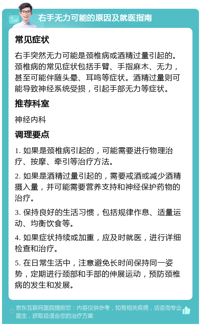 右手无力可能的原因及就医指南 常见症状 右手突然无力可能是颈椎病或酒精过量引起的。颈椎病的常见症状包括手臂、手指麻木、无力，甚至可能伴随头晕、耳鸣等症状。酒精过量则可能导致神经系统受损，引起手部无力等症状。 推荐科室 神经内科 调理要点 1. 如果是颈椎病引起的，可能需要进行物理治疗、按摩、牵引等治疗方法。 2. 如果是酒精过量引起的，需要戒酒或减少酒精摄入量，并可能需要营养支持和神经保护药物的治疗。 3. 保持良好的生活习惯，包括规律作息、适量运动、均衡饮食等。 4. 如果症状持续或加重，应及时就医，进行详细检查和治疗。 5. 在日常生活中，注意避免长时间保持同一姿势，定期进行颈部和手部的伸展运动，预防颈椎病的发生和发展。