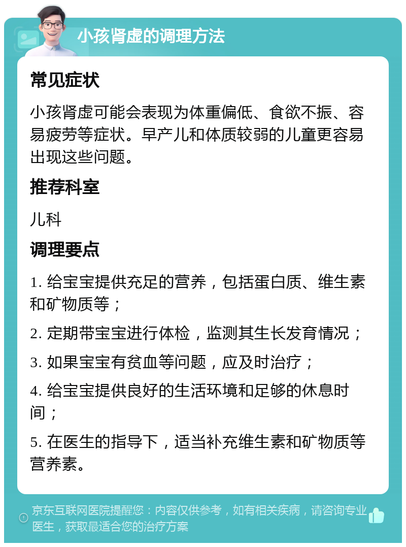 小孩肾虚的调理方法 常见症状 小孩肾虚可能会表现为体重偏低、食欲不振、容易疲劳等症状。早产儿和体质较弱的儿童更容易出现这些问题。 推荐科室 儿科 调理要点 1. 给宝宝提供充足的营养，包括蛋白质、维生素和矿物质等； 2. 定期带宝宝进行体检，监测其生长发育情况； 3. 如果宝宝有贫血等问题，应及时治疗； 4. 给宝宝提供良好的生活环境和足够的休息时间； 5. 在医生的指导下，适当补充维生素和矿物质等营养素。