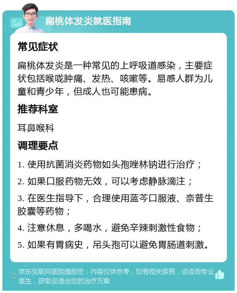 扁桃体发炎就医指南 常见症状 扁桃体发炎是一种常见的上呼吸道感染，主要症状包括喉咙肿痛、发热、咳嗽等。易感人群为儿童和青少年，但成人也可能患病。 推荐科室 耳鼻喉科 调理要点 1. 使用抗菌消炎药物如头孢唑林钠进行治疗； 2. 如果口服药物无效，可以考虑静脉滴注； 3. 在医生指导下，合理使用蓝芩口服液、奈普生胶囊等药物； 4. 注意休息，多喝水，避免辛辣刺激性食物； 5. 如果有胃病史，吊头孢可以避免胃肠道刺激。