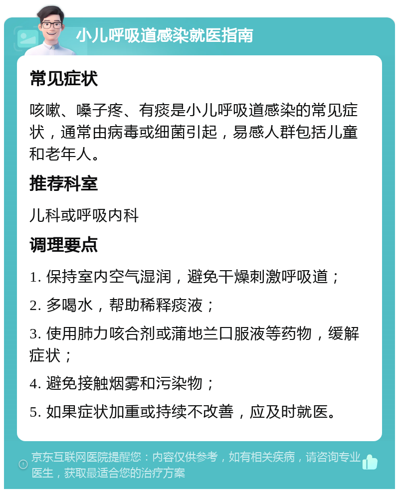 小儿呼吸道感染就医指南 常见症状 咳嗽、嗓子疼、有痰是小儿呼吸道感染的常见症状，通常由病毒或细菌引起，易感人群包括儿童和老年人。 推荐科室 儿科或呼吸内科 调理要点 1. 保持室内空气湿润，避免干燥刺激呼吸道； 2. 多喝水，帮助稀释痰液； 3. 使用肺力咳合剂或蒲地兰口服液等药物，缓解症状； 4. 避免接触烟雾和污染物； 5. 如果症状加重或持续不改善，应及时就医。