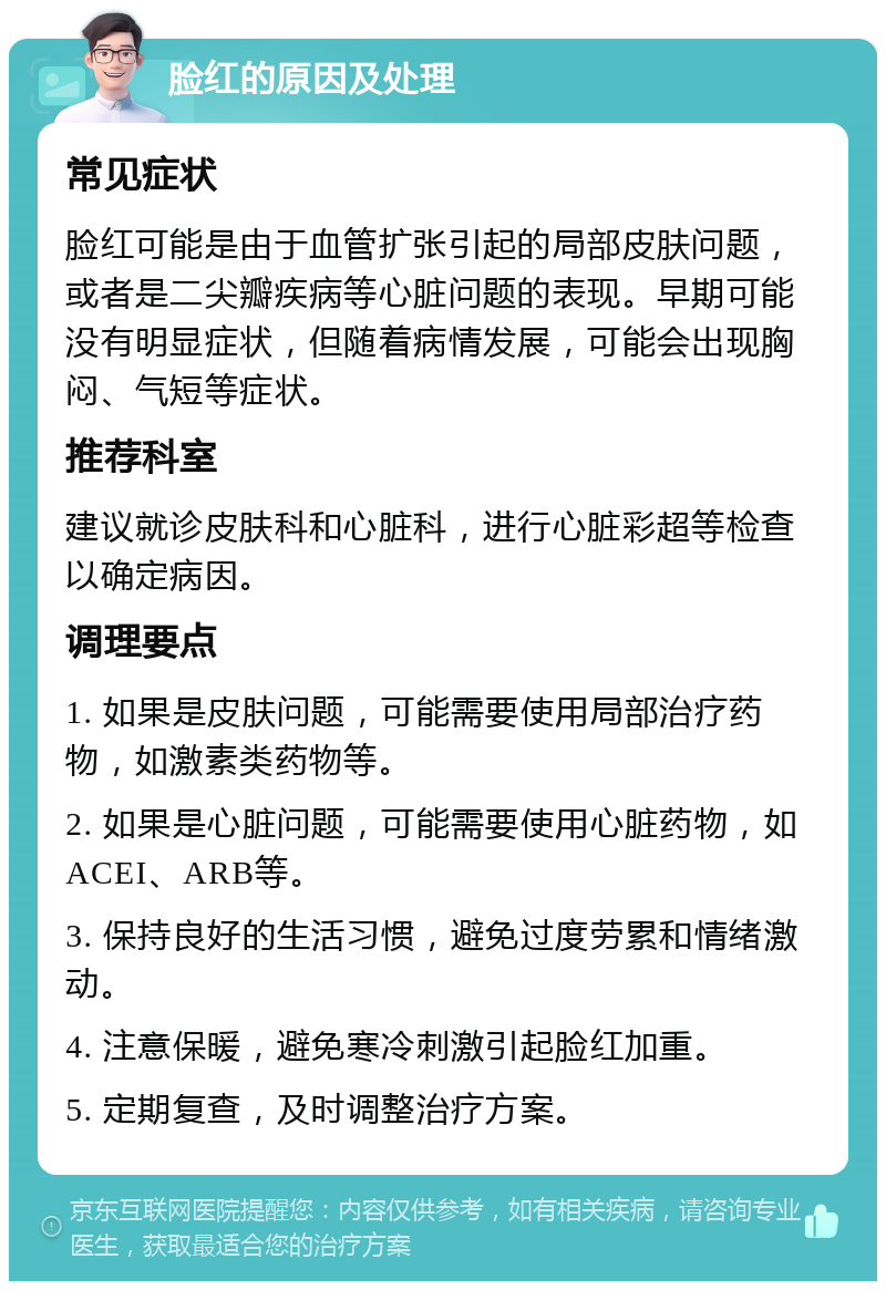 脸红的原因及处理 常见症状 脸红可能是由于血管扩张引起的局部皮肤问题，或者是二尖瓣疾病等心脏问题的表现。早期可能没有明显症状，但随着病情发展，可能会出现胸闷、气短等症状。 推荐科室 建议就诊皮肤科和心脏科，进行心脏彩超等检查以确定病因。 调理要点 1. 如果是皮肤问题，可能需要使用局部治疗药物，如激素类药物等。 2. 如果是心脏问题，可能需要使用心脏药物，如ACEI、ARB等。 3. 保持良好的生活习惯，避免过度劳累和情绪激动。 4. 注意保暖，避免寒冷刺激引起脸红加重。 5. 定期复查，及时调整治疗方案。