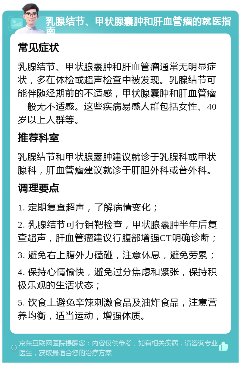 乳腺结节、甲状腺囊肿和肝血管瘤的就医指南 常见症状 乳腺结节、甲状腺囊肿和肝血管瘤通常无明显症状，多在体检或超声检查中被发现。乳腺结节可能伴随经期前的不适感，甲状腺囊肿和肝血管瘤一般无不适感。这些疾病易感人群包括女性、40岁以上人群等。 推荐科室 乳腺结节和甲状腺囊肿建议就诊于乳腺科或甲状腺科，肝血管瘤建议就诊于肝胆外科或普外科。 调理要点 1. 定期复查超声，了解病情变化； 2. 乳腺结节可行钼靶检查，甲状腺囊肿半年后复查超声，肝血管瘤建议行腹部增强CT明确诊断； 3. 避免右上腹外力磕碰，注意休息，避免劳累； 4. 保持心情愉快，避免过分焦虑和紧张，保持积极乐观的生活状态； 5. 饮食上避免辛辣刺激食品及油炸食品，注意营养均衡，适当运动，增强体质。