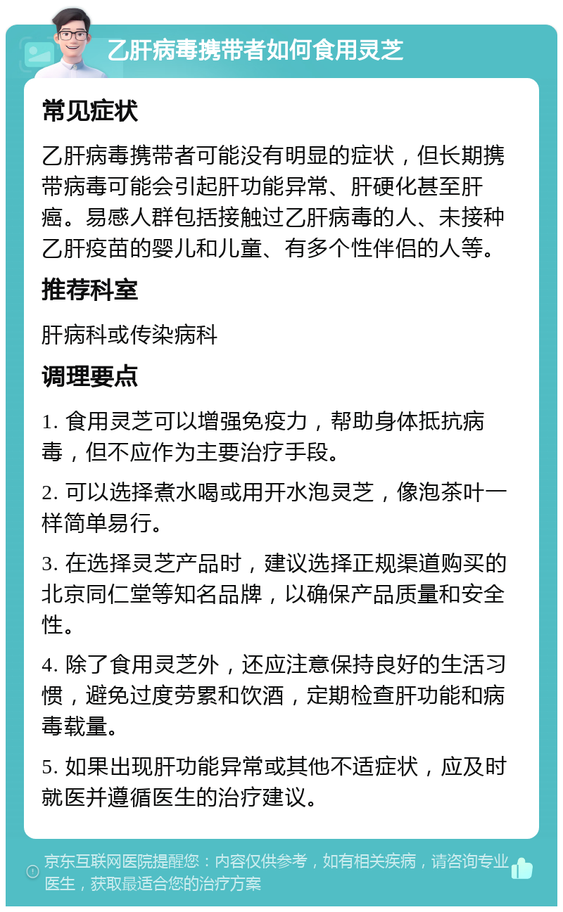 乙肝病毒携带者如何食用灵芝 常见症状 乙肝病毒携带者可能没有明显的症状，但长期携带病毒可能会引起肝功能异常、肝硬化甚至肝癌。易感人群包括接触过乙肝病毒的人、未接种乙肝疫苗的婴儿和儿童、有多个性伴侣的人等。 推荐科室 肝病科或传染病科 调理要点 1. 食用灵芝可以增强免疫力，帮助身体抵抗病毒，但不应作为主要治疗手段。 2. 可以选择煮水喝或用开水泡灵芝，像泡茶叶一样简单易行。 3. 在选择灵芝产品时，建议选择正规渠道购买的北京同仁堂等知名品牌，以确保产品质量和安全性。 4. 除了食用灵芝外，还应注意保持良好的生活习惯，避免过度劳累和饮酒，定期检查肝功能和病毒载量。 5. 如果出现肝功能异常或其他不适症状，应及时就医并遵循医生的治疗建议。