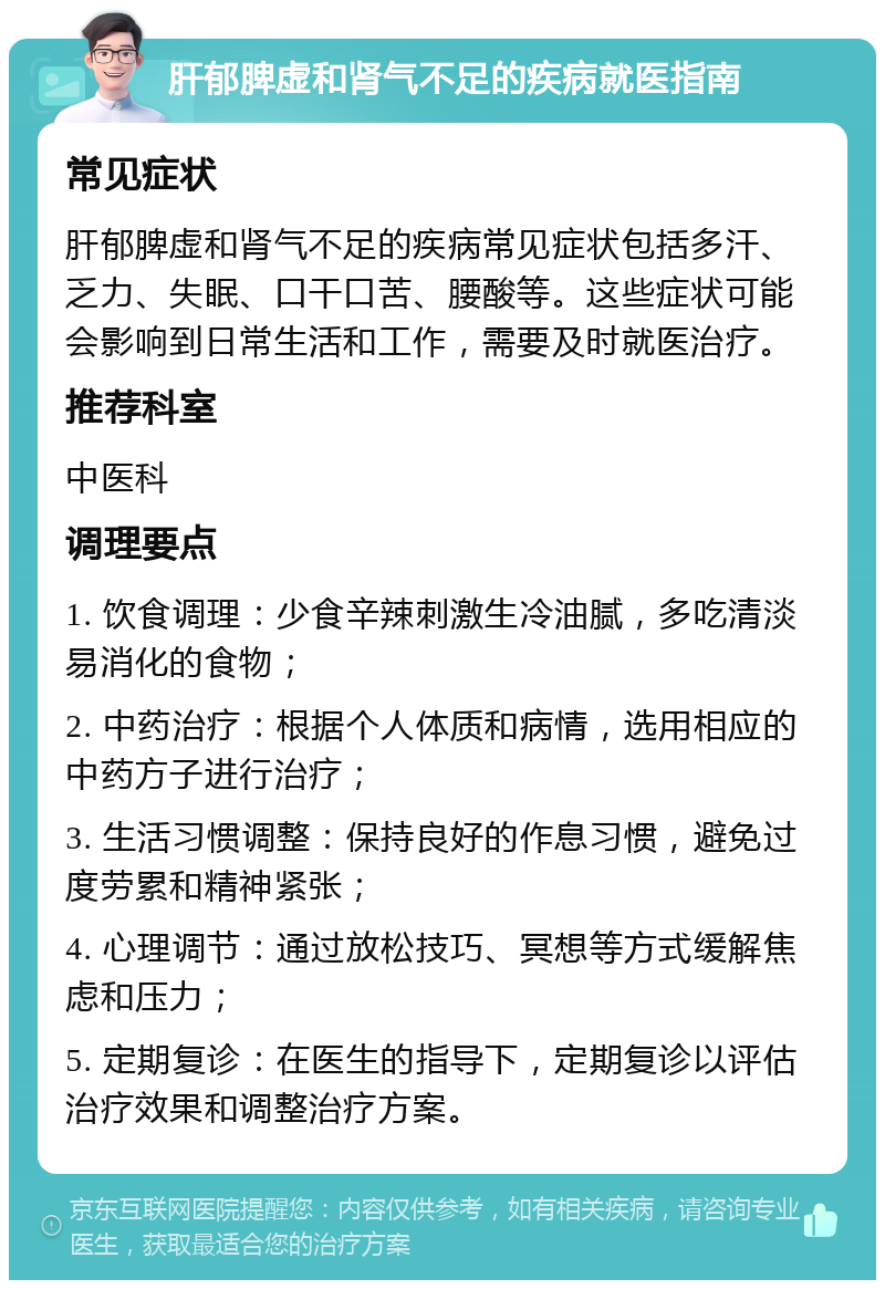 肝郁脾虚和肾气不足的疾病就医指南 常见症状 肝郁脾虚和肾气不足的疾病常见症状包括多汗、乏力、失眠、口干口苦、腰酸等。这些症状可能会影响到日常生活和工作，需要及时就医治疗。 推荐科室 中医科 调理要点 1. 饮食调理：少食辛辣刺激生冷油腻，多吃清淡易消化的食物； 2. 中药治疗：根据个人体质和病情，选用相应的中药方子进行治疗； 3. 生活习惯调整：保持良好的作息习惯，避免过度劳累和精神紧张； 4. 心理调节：通过放松技巧、冥想等方式缓解焦虑和压力； 5. 定期复诊：在医生的指导下，定期复诊以评估治疗效果和调整治疗方案。