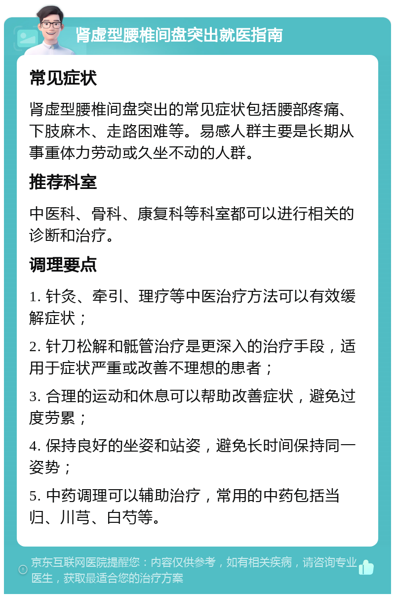 肾虚型腰椎间盘突出就医指南 常见症状 肾虚型腰椎间盘突出的常见症状包括腰部疼痛、下肢麻木、走路困难等。易感人群主要是长期从事重体力劳动或久坐不动的人群。 推荐科室 中医科、骨科、康复科等科室都可以进行相关的诊断和治疗。 调理要点 1. 针灸、牵引、理疗等中医治疗方法可以有效缓解症状； 2. 针刀松解和骶管治疗是更深入的治疗手段，适用于症状严重或改善不理想的患者； 3. 合理的运动和休息可以帮助改善症状，避免过度劳累； 4. 保持良好的坐姿和站姿，避免长时间保持同一姿势； 5. 中药调理可以辅助治疗，常用的中药包括当归、川芎、白芍等。