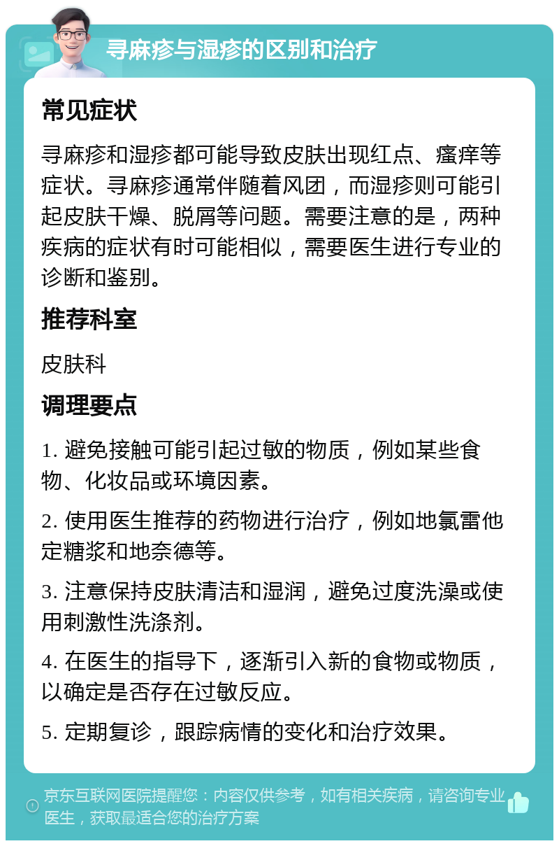 寻麻疹与湿疹的区别和治疗 常见症状 寻麻疹和湿疹都可能导致皮肤出现红点、瘙痒等症状。寻麻疹通常伴随着风团，而湿疹则可能引起皮肤干燥、脱屑等问题。需要注意的是，两种疾病的症状有时可能相似，需要医生进行专业的诊断和鉴别。 推荐科室 皮肤科 调理要点 1. 避免接触可能引起过敏的物质，例如某些食物、化妆品或环境因素。 2. 使用医生推荐的药物进行治疗，例如地氯雷他定糖浆和地奈德等。 3. 注意保持皮肤清洁和湿润，避免过度洗澡或使用刺激性洗涤剂。 4. 在医生的指导下，逐渐引入新的食物或物质，以确定是否存在过敏反应。 5. 定期复诊，跟踪病情的变化和治疗效果。