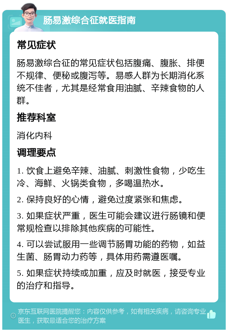 肠易激综合征就医指南 常见症状 肠易激综合征的常见症状包括腹痛、腹胀、排便不规律、便秘或腹泻等。易感人群为长期消化系统不佳者，尤其是经常食用油腻、辛辣食物的人群。 推荐科室 消化内科 调理要点 1. 饮食上避免辛辣、油腻、刺激性食物，少吃生冷、海鲜、火锅类食物，多喝温热水。 2. 保持良好的心情，避免过度紧张和焦虑。 3. 如果症状严重，医生可能会建议进行肠镜和便常规检查以排除其他疾病的可能性。 4. 可以尝试服用一些调节肠胃功能的药物，如益生菌、肠胃动力药等，具体用药需遵医嘱。 5. 如果症状持续或加重，应及时就医，接受专业的治疗和指导。