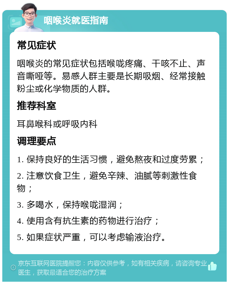 咽喉炎就医指南 常见症状 咽喉炎的常见症状包括喉咙疼痛、干咳不止、声音嘶哑等。易感人群主要是长期吸烟、经常接触粉尘或化学物质的人群。 推荐科室 耳鼻喉科或呼吸内科 调理要点 1. 保持良好的生活习惯，避免熬夜和过度劳累； 2. 注意饮食卫生，避免辛辣、油腻等刺激性食物； 3. 多喝水，保持喉咙湿润； 4. 使用含有抗生素的药物进行治疗； 5. 如果症状严重，可以考虑输液治疗。