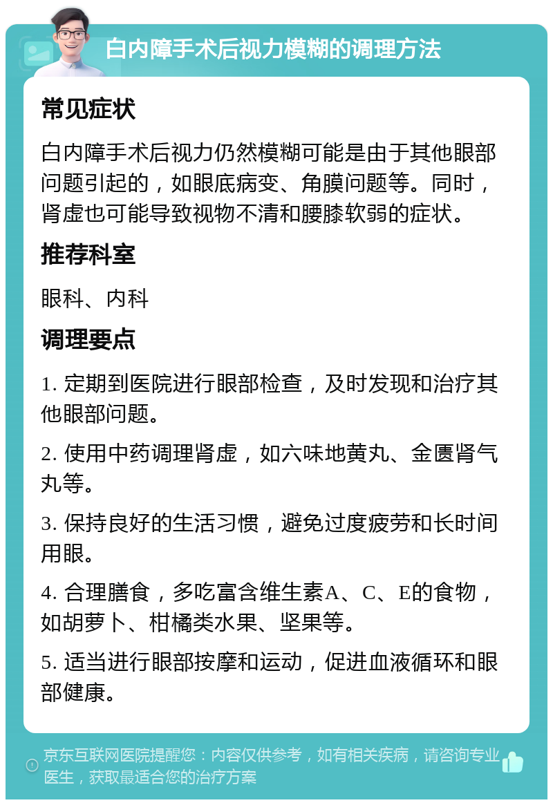 白内障手术后视力模糊的调理方法 常见症状 白内障手术后视力仍然模糊可能是由于其他眼部问题引起的，如眼底病变、角膜问题等。同时，肾虚也可能导致视物不清和腰膝软弱的症状。 推荐科室 眼科、内科 调理要点 1. 定期到医院进行眼部检查，及时发现和治疗其他眼部问题。 2. 使用中药调理肾虚，如六味地黄丸、金匮肾气丸等。 3. 保持良好的生活习惯，避免过度疲劳和长时间用眼。 4. 合理膳食，多吃富含维生素A、C、E的食物，如胡萝卜、柑橘类水果、坚果等。 5. 适当进行眼部按摩和运动，促进血液循环和眼部健康。