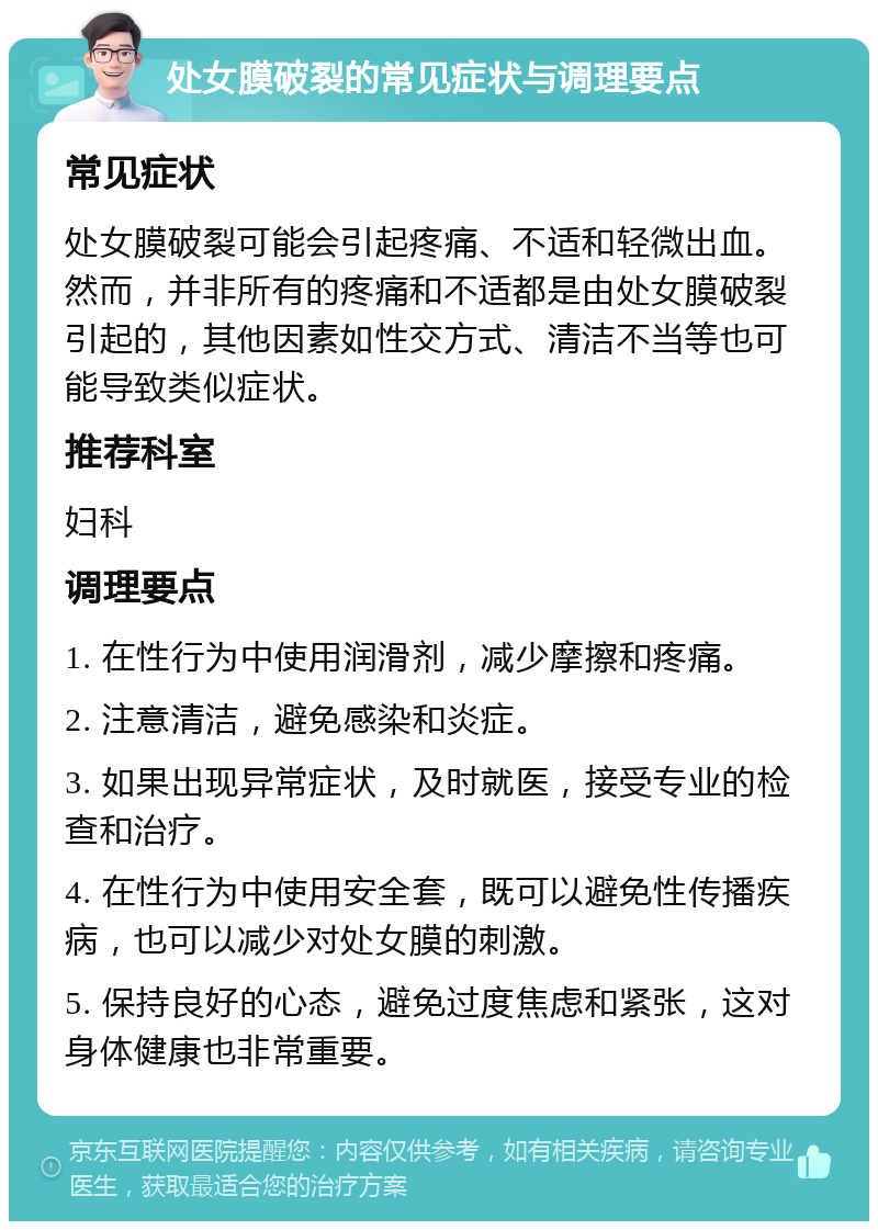 处女膜破裂的常见症状与调理要点 常见症状 处女膜破裂可能会引起疼痛、不适和轻微出血。然而，并非所有的疼痛和不适都是由处女膜破裂引起的，其他因素如性交方式、清洁不当等也可能导致类似症状。 推荐科室 妇科 调理要点 1. 在性行为中使用润滑剂，减少摩擦和疼痛。 2. 注意清洁，避免感染和炎症。 3. 如果出现异常症状，及时就医，接受专业的检查和治疗。 4. 在性行为中使用安全套，既可以避免性传播疾病，也可以减少对处女膜的刺激。 5. 保持良好的心态，避免过度焦虑和紧张，这对身体健康也非常重要。