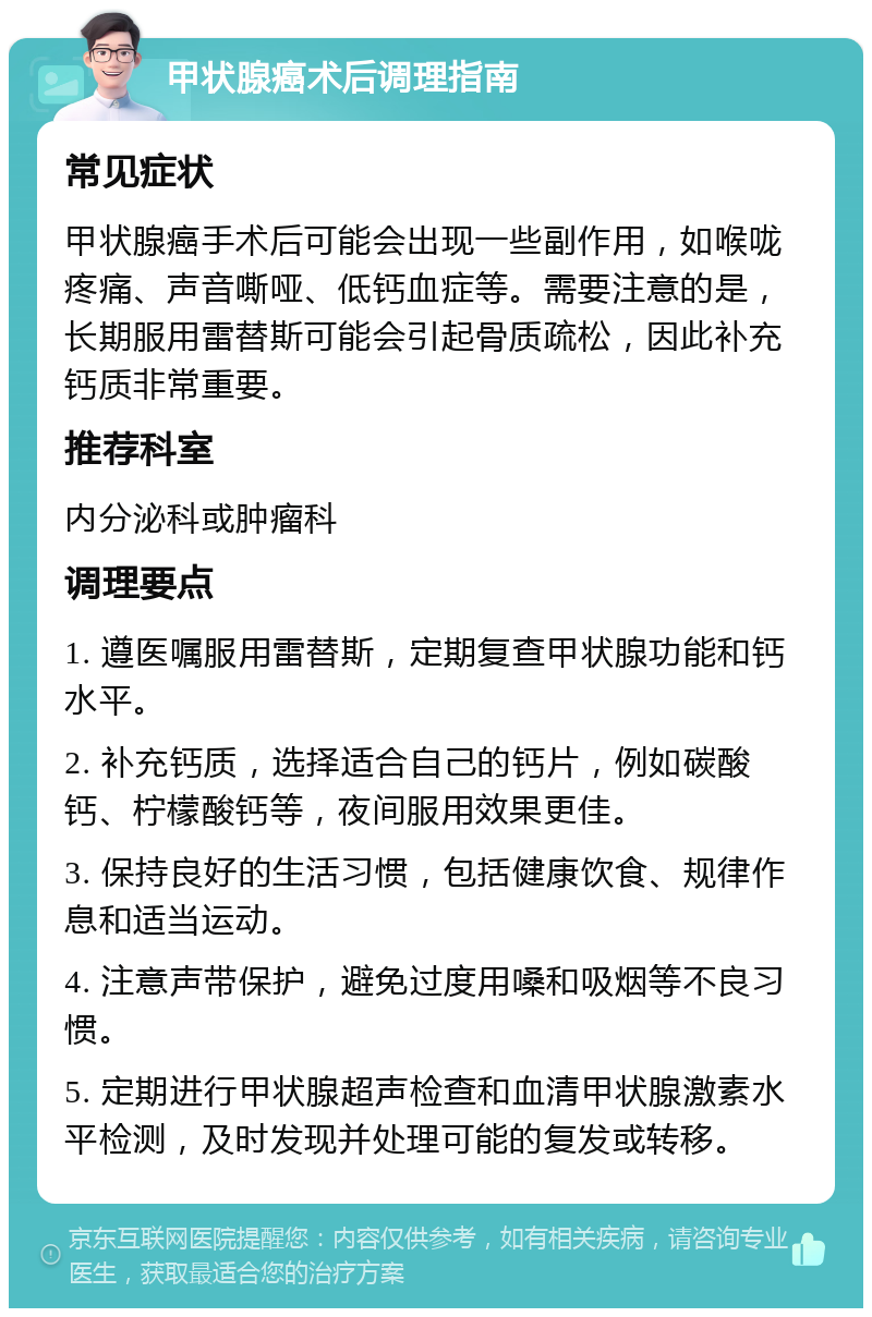 甲状腺癌术后调理指南 常见症状 甲状腺癌手术后可能会出现一些副作用，如喉咙疼痛、声音嘶哑、低钙血症等。需要注意的是，长期服用雷替斯可能会引起骨质疏松，因此补充钙质非常重要。 推荐科室 内分泌科或肿瘤科 调理要点 1. 遵医嘱服用雷替斯，定期复查甲状腺功能和钙水平。 2. 补充钙质，选择适合自己的钙片，例如碳酸钙、柠檬酸钙等，夜间服用效果更佳。 3. 保持良好的生活习惯，包括健康饮食、规律作息和适当运动。 4. 注意声带保护，避免过度用嗓和吸烟等不良习惯。 5. 定期进行甲状腺超声检查和血清甲状腺激素水平检测，及时发现并处理可能的复发或转移。