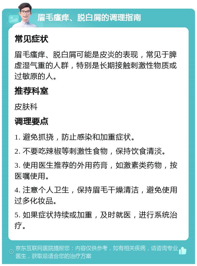 眉毛瘙痒、脱白屑的调理指南 常见症状 眉毛瘙痒、脱白屑可能是皮炎的表现，常见于脾虚湿气重的人群，特别是长期接触刺激性物质或过敏原的人。 推荐科室 皮肤科 调理要点 1. 避免抓挠，防止感染和加重症状。 2. 不要吃辣椒等刺激性食物，保持饮食清淡。 3. 使用医生推荐的外用药膏，如激素类药物，按医嘱使用。 4. 注意个人卫生，保持眉毛干燥清洁，避免使用过多化妆品。 5. 如果症状持续或加重，及时就医，进行系统治疗。