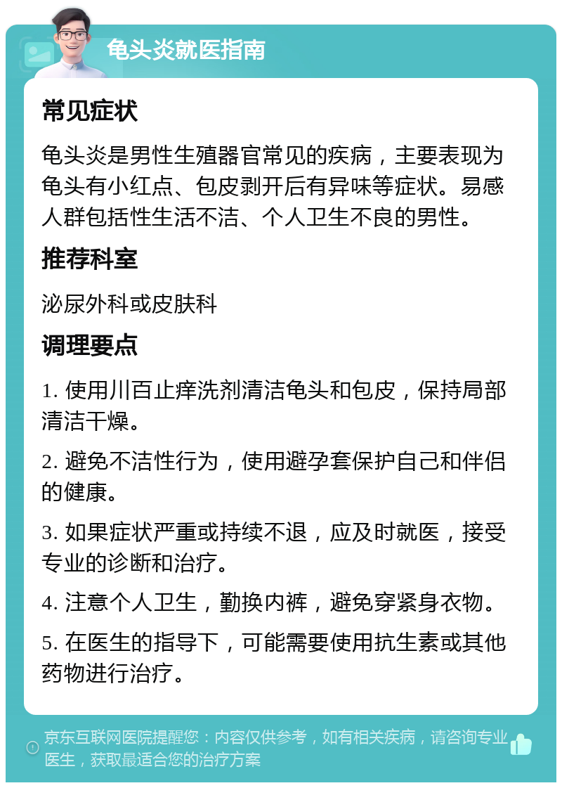 龟头炎就医指南 常见症状 龟头炎是男性生殖器官常见的疾病，主要表现为龟头有小红点、包皮剥开后有异味等症状。易感人群包括性生活不洁、个人卫生不良的男性。 推荐科室 泌尿外科或皮肤科 调理要点 1. 使用川百止痒洗剂清洁龟头和包皮，保持局部清洁干燥。 2. 避免不洁性行为，使用避孕套保护自己和伴侣的健康。 3. 如果症状严重或持续不退，应及时就医，接受专业的诊断和治疗。 4. 注意个人卫生，勤换内裤，避免穿紧身衣物。 5. 在医生的指导下，可能需要使用抗生素或其他药物进行治疗。