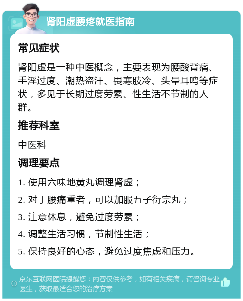 肾阳虚腰疼就医指南 常见症状 肾阳虚是一种中医概念，主要表现为腰酸背痛、手淫过度、潮热盗汗、畏寒肢冷、头晕耳鸣等症状，多见于长期过度劳累、性生活不节制的人群。 推荐科室 中医科 调理要点 1. 使用六味地黄丸调理肾虚； 2. 对于腰痛重者，可以加服五子衍宗丸； 3. 注意休息，避免过度劳累； 4. 调整生活习惯，节制性生活； 5. 保持良好的心态，避免过度焦虑和压力。