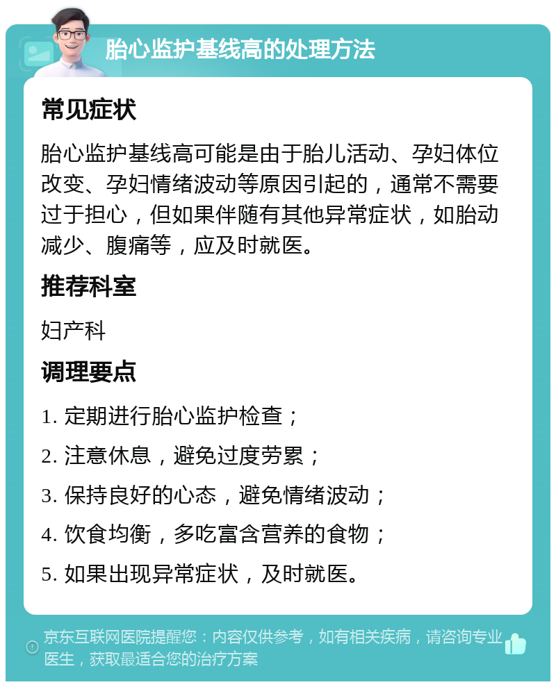 胎心监护基线高的处理方法 常见症状 胎心监护基线高可能是由于胎儿活动、孕妇体位改变、孕妇情绪波动等原因引起的，通常不需要过于担心，但如果伴随有其他异常症状，如胎动减少、腹痛等，应及时就医。 推荐科室 妇产科 调理要点 1. 定期进行胎心监护检查； 2. 注意休息，避免过度劳累； 3. 保持良好的心态，避免情绪波动； 4. 饮食均衡，多吃富含营养的食物； 5. 如果出现异常症状，及时就医。