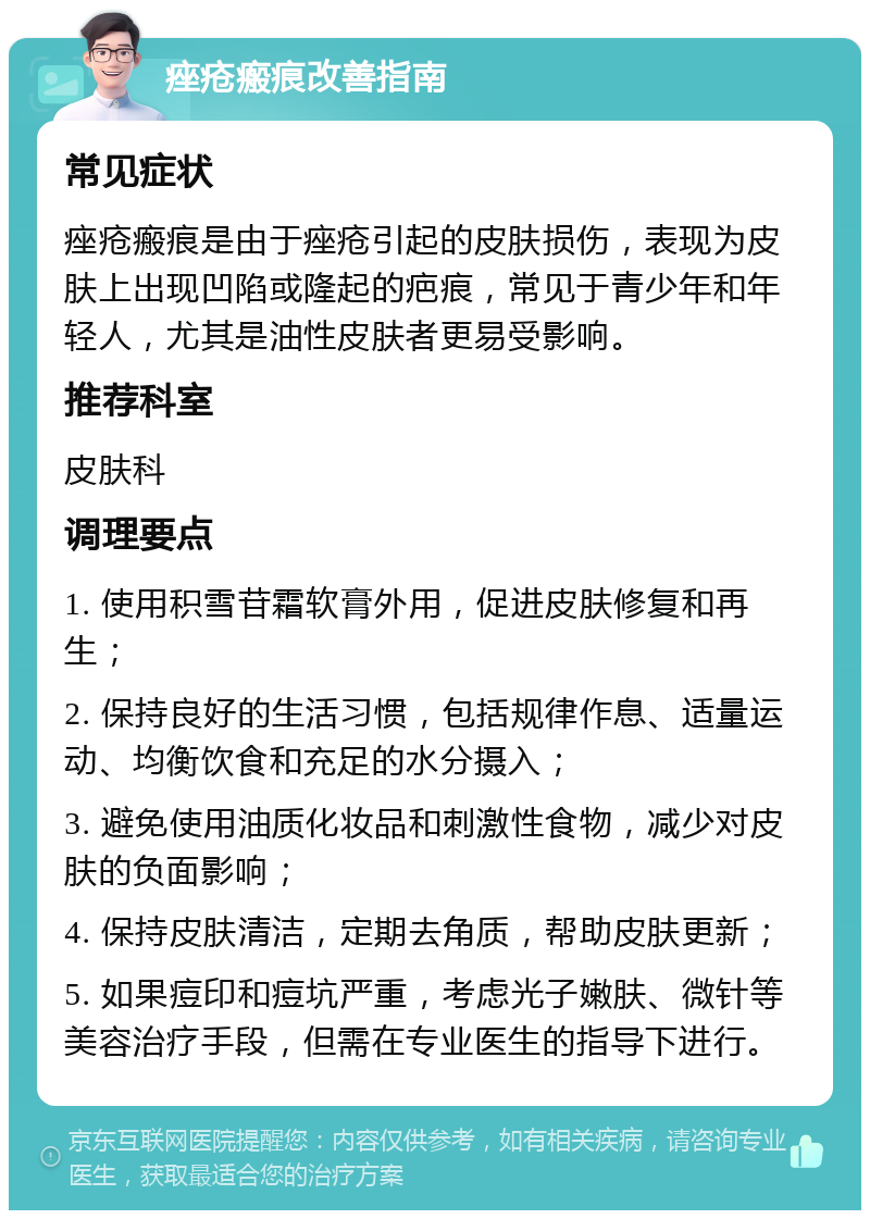 痤疮瘢痕改善指南 常见症状 痤疮瘢痕是由于痤疮引起的皮肤损伤，表现为皮肤上出现凹陷或隆起的疤痕，常见于青少年和年轻人，尤其是油性皮肤者更易受影响。 推荐科室 皮肤科 调理要点 1. 使用积雪苷霜软膏外用，促进皮肤修复和再生； 2. 保持良好的生活习惯，包括规律作息、适量运动、均衡饮食和充足的水分摄入； 3. 避免使用油质化妆品和刺激性食物，减少对皮肤的负面影响； 4. 保持皮肤清洁，定期去角质，帮助皮肤更新； 5. 如果痘印和痘坑严重，考虑光子嫩肤、微针等美容治疗手段，但需在专业医生的指导下进行。